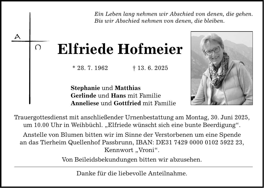 Ein Leben lang nehmen wir Abschied von denen, die gehen. Bis wir Abschied nehmen von denen, die bleiben. Elfriede Hofmeier * 28. 7. 1962 _ 13. 6. 2025 Stephanie und Matthias Gerlinde und Hans mit Familie Anneliese und Gottfried mit Familie Trauergottesdienst mit anschließender Urnenbestattung am Montag, 30. Juni 2025, um 10.00 Uhr in Weihbüchl. 