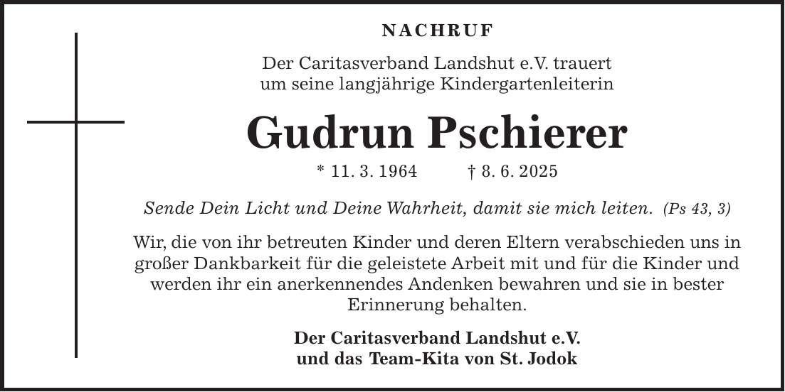  Nachruf Der Caritasverband Landshut e.V. trauert um seine langjährige Kindergartenleiterin Gudrun Pschierer * 11. 3. 1964 + 8. 6. 2025 Sende Dein Licht und Deine Wahrheit, damit sie mich leiten. (Ps 43, 3) Wir, die von ihr betreuten Kinder und deren Eltern verabschieden uns in großer Dankbarkeit für die geleistete Arbeit mit und für die Kinder und werden ihr ein anerkennendes Andenken bewahren und sie in bester Erinnerung behalten. Der Caritasverband Landshut e.V. und das Team-Kita von St. Jodok 