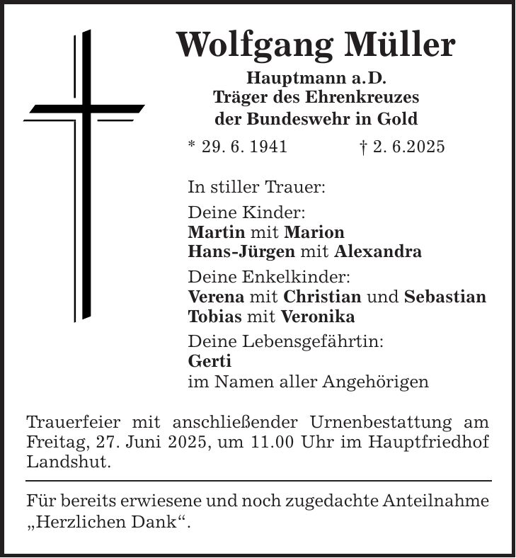 Wolfgang Müller Hauptmann a. D. Träger des Ehrenkreuzes der Bundeswehr in Gold * 29. 6. 1941 + 2. 6.2025 In stiller Trauer: Deine Kinder: Martin mit Marion Hans-Jürgen mit Alexandra Deine Enkelkinder: Verena mit Christian und Sebastian Tobias mit Veronika Deine Lebensgefährtin: Gerti im Namen aller Angehörigen Trauerfeier mit anschließender Urnenbestattung am Freitag, 27. Juni 2025, um 11.00 Uhr im Hauptfriedhof Landshut. Für bereits erwiesene und noch zugedachte Anteilnahme 'Herzlichen Dank'.