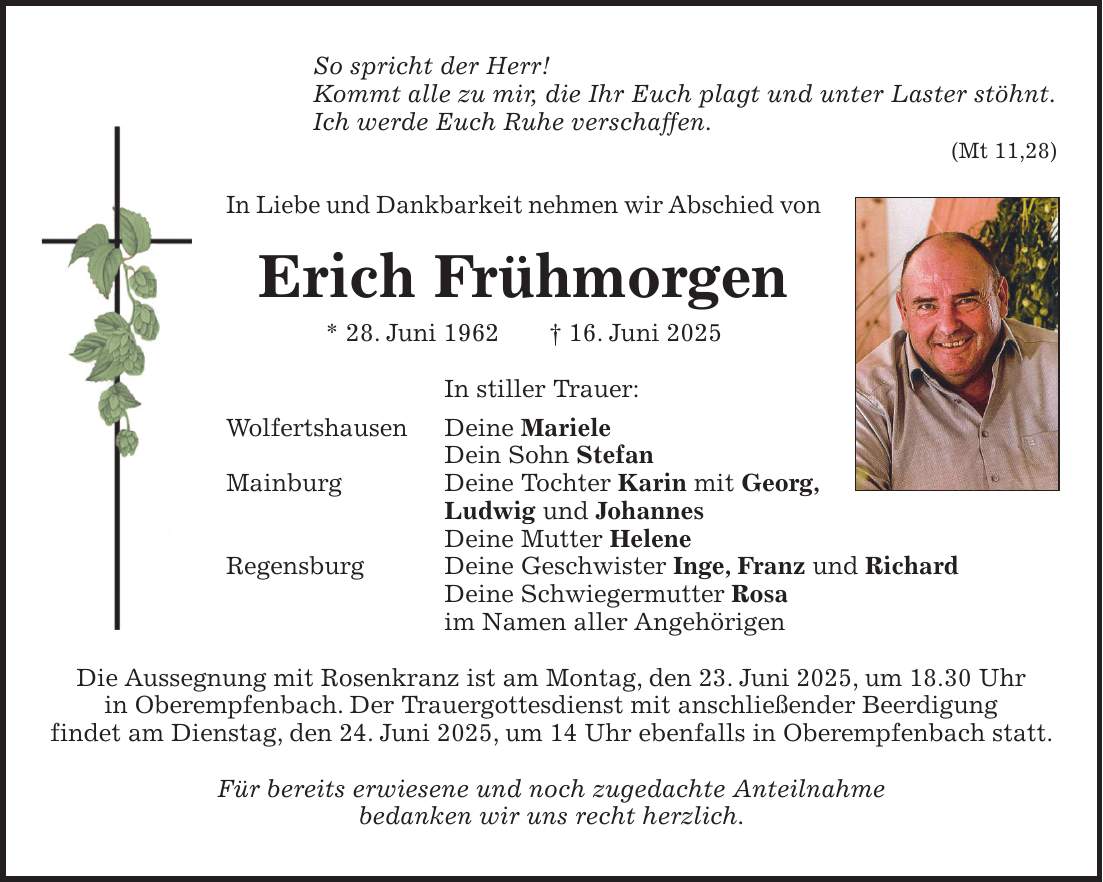 So spricht der Herr! Kommt alle zu mir, die Ihr Euch plagt und unter Laster stöhnt. Ich werde Euch Ruhe verschaffen. (Mt 11,28) In Liebe und Dankbarkeit nehmen wir Abschied von Erich Frühmorgen * 28. Juni 1962 + 16. Juni 2025 In stiller Trauer: Wolfertshausen Deine Mariele Dein Sohn Stefan Mainburg Deine Tochter Karin mit Georg, Ludwig und Johannes Deine Mutter Helene Regensburg Deine Geschwister Inge, Franz und Richard Deine Schwiegermutter Rosa im Namen aller Angehörigen Die Aussegnung mit Rosenkranz ist am Montag, den 23. Juni 2025, um 18.30 Uhr in Oberempfenbach. Der Trauergottesdienst mit anschließender Beerdigung findet am Dienstag, den 24. Juni 2025, um 14 Uhr ebenfalls in Oberempfenbach statt. Für bereits erwiesene und noch zugedachte Anteilnahme bedanken wir uns recht herzlich.