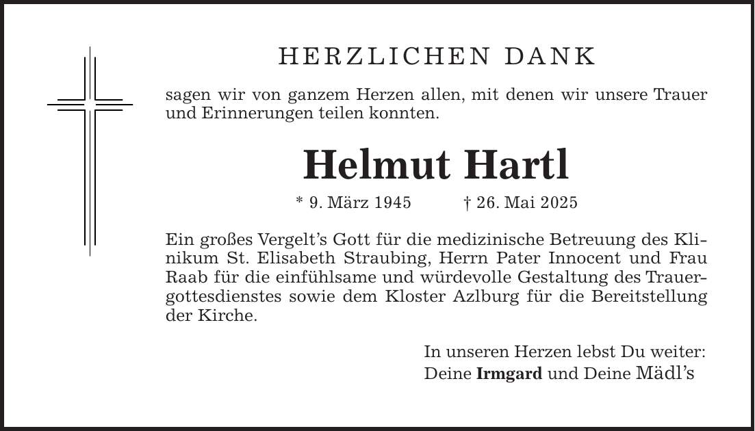 Herzlichen Dank sagen wir von ganzem Herzen allen, mit denen wir unsere Trauer und Erinnerungen teilen konnten. Helmut Hartl * 9. März 1945 + 26. Mai 2025 Ein großes Vergelt's Gott für die medizinische Betreuung des Klinikum St. Elisabeth Straubing, Herrn Pater Innocent und Frau Raab für die einfühlsame und würdevolle Gestaltung des Trauergottesdienstes sowie dem Kloster Azlburg für die Bereitstellung der Kirche. In unseren Herzen lebst Du weiter: Deine Irmgard und Deine Mädl's