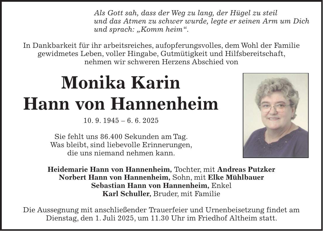 Als Gott sah, dass der Weg zu lang, der Hügel zu steil und das Atmen zu schwer wurde, legte er seinen Arm um Dich und sprach: 'Komm heim'. In Dankbarkeit für ihr arbeitsreiches, aufopferungsvolles, dem Wohl der Familie gewidmetes Leben, voller Hingabe, Gutmütigkeit und Hilfsbereitschaft, nehmen wir schweren Herzens Abschied von Monika Karin Hann von Hannenheim 10. 9. 1945 - 6. 6. 2025 Sie fehlt uns 86.400 Sekunden am Tag. Was bleibt, sind liebevolle Erinnerungen, die uns niemand nehmen kann. Heidemarie Hann von Hannenheim, Tochter, mit Andreas Putzker Norbert Hann von Hannenheim, Sohn, mit Elke Mühlbauer Sebastian Hann von Hannenheim, Enkel Karl Schuller, Bruder, mit Familie Die Aussegnung mit anschließender Trauerfeier und Urnenbeisetzung findet am Dienstag, den 1. Juli 2025, um 11.30 Uhr im Friedhof Altheim statt.