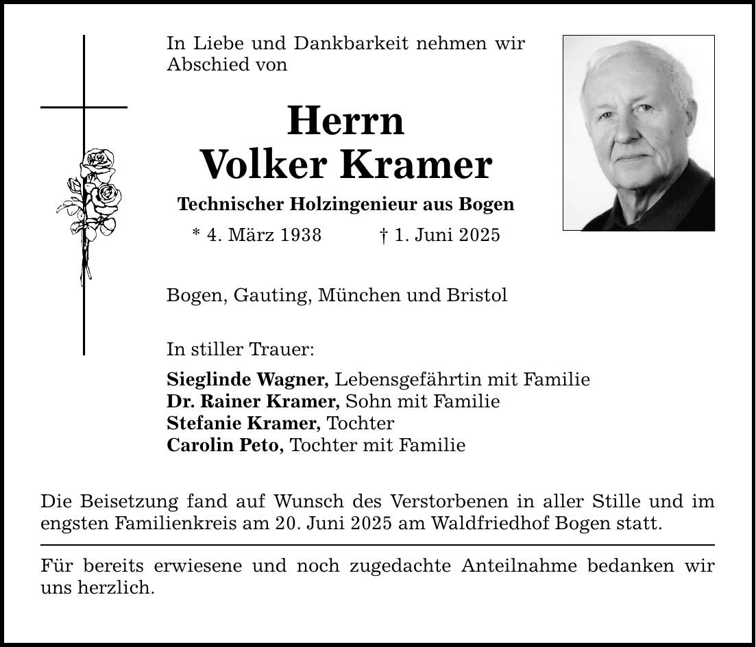 In Liebe und Dankbarkeit nehmen wir Abschied von Herrn Volker Kramer Technischer Holzingenieur aus Bogen * 4. März 1938 _ 1. Juni 2025 Bogen, Gauting, München und Bristol In stiller Trauer: Sieglinde Wagner, Lebensgefährtin mit Familie Dr. Rainer Kramer, Sohn mit Familie Stefanie Kramer, Tochter Carolin Peto, Tochter mit Familie Die Beisetzung fand auf Wunsch des Verstorbenen in aller Stille und im engsten Familienkreis am 20. Juni 2025 am Waldfriedhof Bogen statt. Für bereits erwiesene und noch zugedachte Anteilnahme bedanken wir uns herzlich.