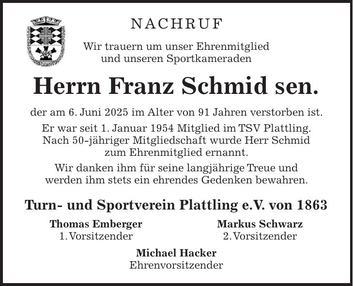 Nachruf Wir trauern um unser Ehrenmitglied und unseren Sportkameraden Herrn Franz Schmid sen. der am 6. Juni 2025 im Alter von 91 Jahren verstorben ist. Er war seit 1. Januar 1954 Mitglied im TSV Plattling. Nach 50-jähriger Mitgliedschaft wurde Herr Schmid zum Ehrenmitglied ernannt. Wir danken ihm für seine langjährige Treue und werden ihm stets ein ehrendes Gedenken bewahren. Turn- und Sportverein Plattling e.V. von 1863 Thomas Emberger Markus Schwarz 1. Vorsitzender 2. Vorsitzender Michael Hacker Ehrenvorsitzender