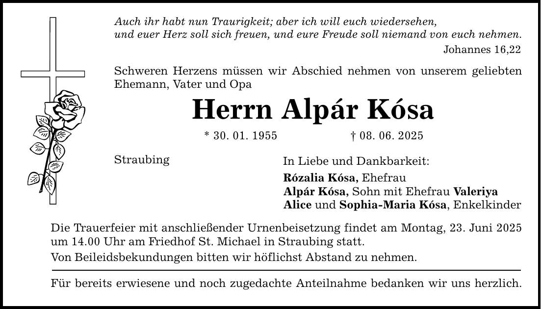 Auch ihr habt nun Traurigkeit; aber ich will euch wiedersehen, und euer Herz soll sich freuen, und eure Freude soll niemand von euch nehmen. Johannes 16,22 Schweren Herzens müssen wir Abschied nehmen von unserem geliebten Ehemann, Vater und Opa Herrn Alpár Kósa * 30. 01. 1955 _ 08. 06. 2025 Straubing In Liebe und Dankbarkeit: Rózalia Kósa, Ehefrau Alpár Kósa, Sohn mit Ehefrau Valeriya Alice und Sophia-Maria Kósa, Enkelkinder Die Trauerfeier mit anschließender Urnenbeisetzung findet am Montag, 23. Juni 2025 um 14.00 Uhr am Friedhof St. Michael in Straubing statt. Von Beileidsbekundungen bitten wir höflichst Abstand zu nehmen. Für bereits erwiesene und noch zugedachte Anteilnahme bedanken wir uns herzlich.