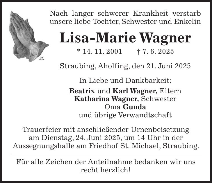 Nach langer schwerer Krankheit verstarb unsere liebe Tochter, Schwester und Enkelin Lisa-Marie Wagner * 14. 11. 2001 + 7. 6. 2025 Straubing, Aholfing, den 21. Juni 2025 In Liebe und Dankbarkeit: Beatrix und Karl Wagner, Eltern Katharina Wagner, Schwester Oma Gunda und übrige Verwandtschaft Trauerfeier mit anschließender Urnenbeisetzung am Dienstag, 24. Juni 2025, um 14 Uhr in der Aussegnungshalle am Friedhof St. Michael, Straubing. Für alle Zeichen der Anteilnahme bedanken wir uns recht herzlich!