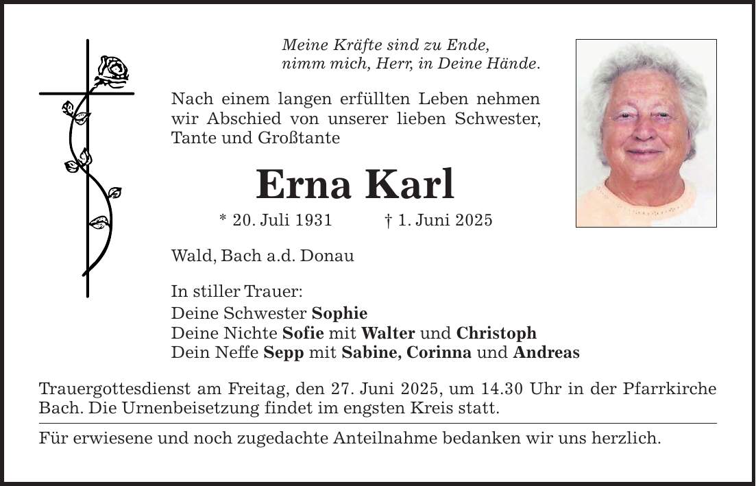 Meine Kräfte sind zu Ende, nimm mich, Herr, in Deine Hände. Nach einem langen erfüllten Leben nehmen wir Abschied von unserer lieben Schwester, Tante und Großtante Erna Karl * 20. Juli 1931 + 1. Juni 2025 Wald, Bach a.d. Donau In stiller Trauer: Deine Schwester Sophie Deine Nichte Sofie mit Walter und Christoph Dein Neffe Sepp mit Sabine, Corinna und Andreas Trauergottesdienst am Freitag, den 27. Juni 2025, um 14.30 Uhr in der Pfarrkirche Bach. Die Urnenbeisetzung findet im engsten Kreis statt. Für erwiesene und noch zugedachte Anteilnahme bedanken wir uns herzlich.