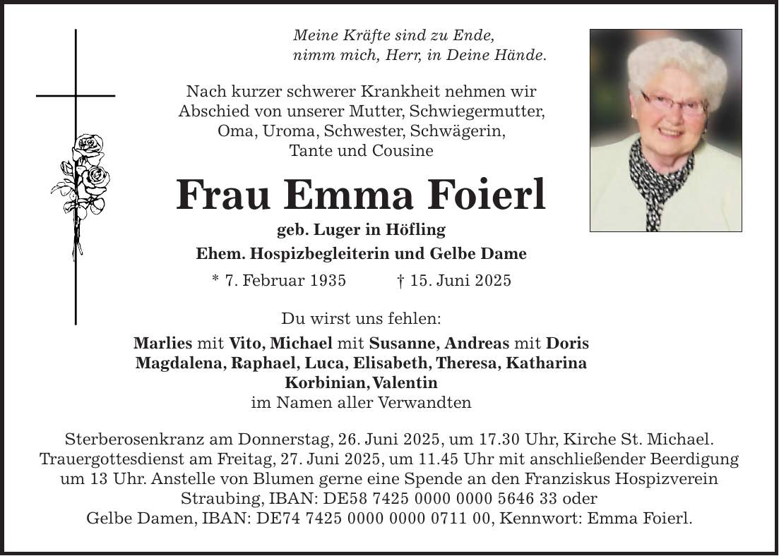 Meine Kräfte sind zu Ende, nimm mich, Herr, in Deine Hände. Nach kurzer schwerer Krankheit nehmen wir Abschied von unserer Mutter, Schwiegermutter, Oma, Uroma, Schwester, Schwägerin, Tante und Cousine Frau Emma Foierl geb. Luger in Höfling Ehem. Hospizbegleiterin und Gelbe Dame * 7. Februar 1935 + 15. Juni 2025 Du wirst uns fehlen: Marlies mit Vito, Michael mit Susanne, Andreas mit Doris Magdalena, Raphael, Luca, Elisabeth, Theresa, Katharina Korbinian, Valentin im Namen aller Verwandten Sterberosenkranz am Donnerstag, 26. Juni 2025, um 17.30 Uhr, Kirche St. Michael. Trauergottesdienst am Freitag, 27. Juni 2025, um 11.45 Uhr mit anschließender Beerdigung um 13 Uhr. Anstelle von Blumen gerne eine Spende an den Franziskus Hospizverein Straubing, IBAN: DE*** oder Gelbe Damen, IBAN: DE***, Kennwort: Emma Foierl.