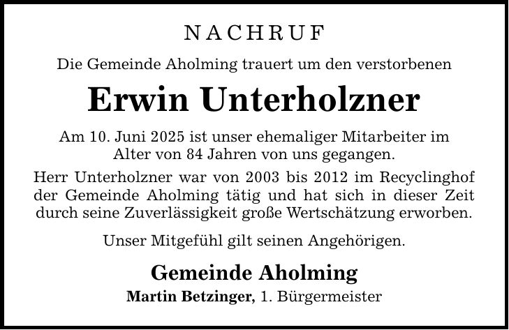 Nachruf Die Gemeinde Aholming trauert um den verstorbenen Erwin Unterholzner Am 10. Juni 2025 ist unser ehemaliger Mitarbeiter im Alter von 84 Jahren von uns gegangen. Herr Unterholzner war von 2003 bis 2012 im Recyclinghof der Gemeinde Aholming tätig und hat sich in dieser Zeit durch seine Zuverlässigkeit große Wertschätzung erworben. Unser Mitgefühl gilt seinen Angehörigen. Gemeinde Aholming Martin Betzinger, 1. Bürgermeister