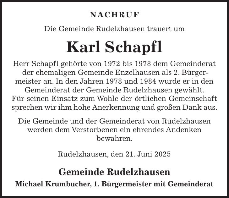 NACHRUF Die Gemeinde Rudelzhausen trauert um Karl Schapfl Herr Schapfl gehörte von 1972 bis 1978 dem Gemeinderat der ehemaligen Gemeinde Enzelhausen als 2. Bürgermeister an. In den Jahren 1978 und 1984 wurde er in den Gemeinderat der Gemeinde Rudelzhausen gewählt. Für seinen Einsatz zum Wohle der örtlichen Gemeinschaft sprechen wir ihm hohe Anerkennung und großen Dank aus. Die Gemeinde und der Gemeinderat von Rudelzhausen werden dem Verstorbenen ein ehrendes Andenken bewahren. Rudelzhausen, den 21. Juni 2025 Gemeinde Rudelzhausen Michael Krumbucher, 1. Bürgermeister mit Gemeinderat