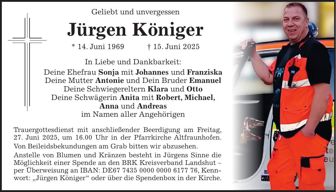  Geliebt und unvergessen Jürgen Königer * 14. Juni 1969 + 15. Juni 2025 In Liebe und Dankbarkeit: Deine Ehefrau Sonja mit Johannes und Franziska Deine Mutter Antonie und Dein Bruder Emanuel Deine Schwiegereltern Klara und Otto Deine Schwägerin Anita mit Robert, Michael, Anna und Andreas im Namen aller Angehörigen Trauergottesdienst mit anschließender Beerdigung am Freitag, 27. Juni 2025, um 16.00 Uhr in der Pfarrkirche Altfraunhofen. Von Beileidsbekundungen am Grab bitten wir abzusehen. Anstelle von Blumen und Kränzen besteht in Jürgens Sinne die Möglichkeit einer Spende an den BRK Kreisverband Landshut - per Überweisung an IBAN: DE***, Kennwort: 'Jürgen Königer' oder über die Spendenbox in der Kirche.
