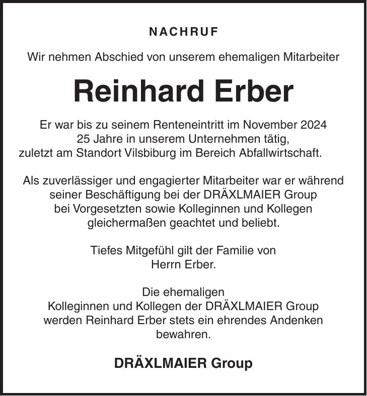 Nachruf Wir nehmen Abschied von unserem ehemaligen Mitarbeiter Reinhard Erber Er war bis zu seinem Renteneintritt im November *** Jahre in unserem Unternehmen tätig, zuletzt am Standort Vilsbiburg im Bereich Abfallwirtschaft. Als zuverlässiger und engagierter Mitarbeiter war er während seiner Beschäftigung bei der DRÄXLMAIER Group bei Vorgesetzten sowie Kolleginnen und Kollegen gleichermaßen geachtet und beliebt. Tiefes Mitgefühl gilt der Familie von Herrn Erber. Die ehemaligen Kolleginnen und Kollegen der DRÄXLMAIER Group werden Reinhard Erber stets ein ehrendes Andenken bewahren. DRÄXLMAIER Group