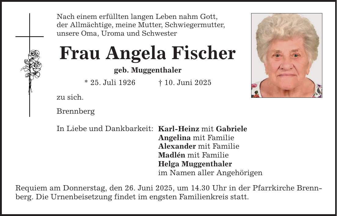 Nach einem erfüllten langen Leben nahm Gott, der Allmächtige, meine Mutter, Schwiegermutter, unsere Oma, Uroma und Schwester Frau Angela Fischer geb. Muggenthaler * 25. Juli 1926 _ 10. Juni 2025 zu sich. Brennberg In Liebe und Dankbarkeit: Karl-Heinz mit Gabriele Angelina mit Familie Alexander mit Familie Madlén mit Familie Helga Muggenthaler im Namen aller Angehörigen Requiem am Donnerstag, den 26. Juni 2025, um 14.30 Uhr in der Pfarrkirche Brennberg. Die Urnenbeisetzung findet im engsten Familienkreis statt.