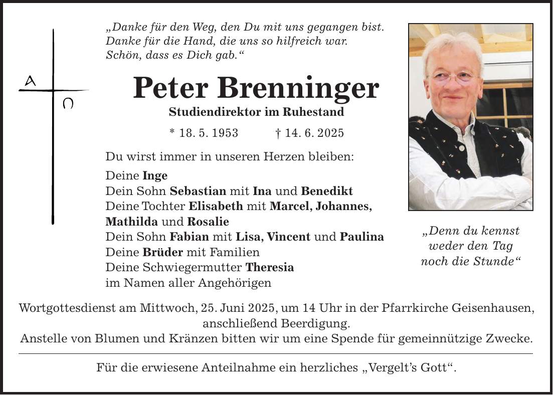 'Danke für den Weg, den Du mit uns gegangen bist. Danke für die Hand, die uns so hilfreich war. Schön, dass es Dich gab.' Peter Brenninger Studiendirektor im Ruhestand * 18. 5. 1953 + 14. 6. 2025 Du wirst immer in unseren Herzen bleiben: Deine Inge Dein Sohn Sebastian mit Ina und Benedikt Deine Tochter Elisabeth mit Marcel, Johannes, Mathilda und Rosalie Dein Sohn Fabian mit Lisa, Vincent und Paulina Deine Brüder mit Familien Deine Schwiegermutter Theresia im Namen aller Angehörigen Wortgottesdienst am Mittwoch, 25. Juni 2025, um 14 Uhr in der Pfarrkirche Geisenhausen, anschließend Beerdigung. Anstelle von Blumen und Kränzen bitten wir um eine Spende für gemeinnützige Zwecke. Für die erwiesene Anteilnahme ein herzliches 'Vergelt's Gott'. 'Denn du kennst weder den Tag noch die Stunde'