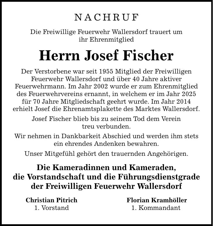 NACHRUF Die Freiwillige Feuerwehr Wallersdorf trauert um ihr Ehrenmitglied Herrn Josef Fischer Der Verstorbene war seit 1955 Mitglied der Freiwilligen Feuerwehr Wallersdorf und über 40 Jahre aktiver Feuerwehrmann. Im Jahr 2002 wurde er zum Ehrenmitglied des Feuerwehrvereins ernannt, in welchem er im Jahr 2025 für 70 Jahre Mitgliedschaft geehrt wurde. Im Jahr 2014 erhielt Josef die Ehrenamtsplakette des Marktes Wallersdorf. Josef Fischer blieb bis zu seinem Tod dem Verein treu verbunden. Wir nehmen in Dankbarkeit Abschied und werden ihm stets ein ehrendes Andenken bewahren. Unser Mitgefühl gehört den trauernden Angehörigen. Die Kameradinnen und Kameraden, die Vorstandschaft und die Führungsdienstgrade der Freiwilligen Feuerwehr Wallersdorf Christian Pitrich 1. Vorstand Florian Kramhöller 1. Kommandant