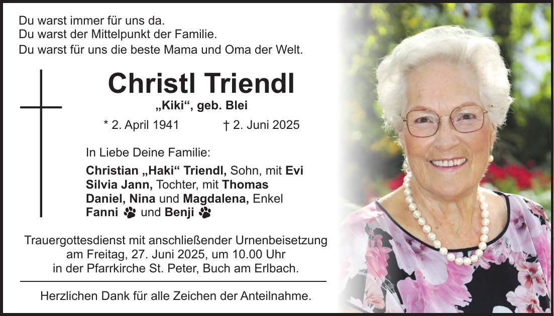 Du warst immer für uns da. Du warst der Mittelpunkt der Familie. Du warst für uns die beste Mama und Oma der Welt. Christl Triendl 'Kiki', geb. Blei * 2. April 1941 + 2. Juni 2025 In Liebe Deine Familie: Christian 'Haki' Triendl, Sohn, mit Evi Silvia Jann, Tochter, mit Thomas Daniel, Nina und Magdalena, Enkel Fanni und Benji Trauergottesdienst mit anschließender Urnenbeisetzung am Freitag, 27. Juni 2025, um 10.00 Uhr in der Pfarrkirche St. Peter, Buch am Erlbach. Herzlichen Dank für alle Zeichen der Anteilnahme.