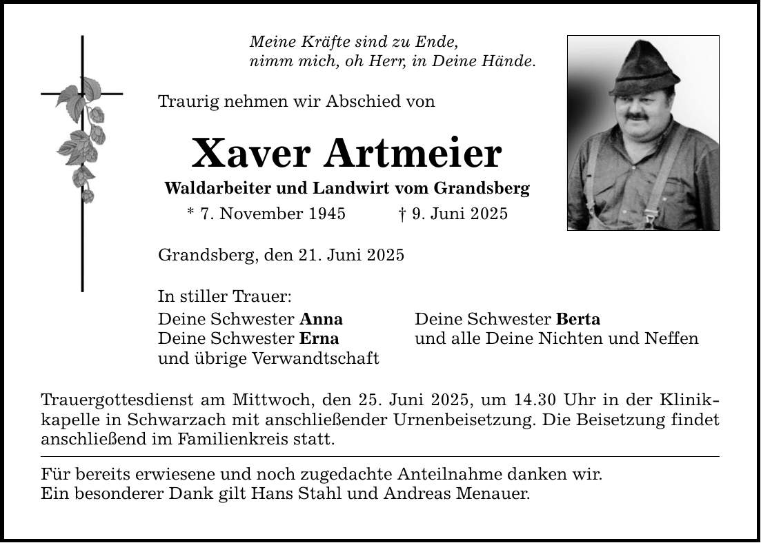 Meine Kräfte sind zu Ende, nimm mich, oh Herr, in Deine Hände. Traurig nehmen wir Abschied von Xaver Artmeier Waldarbeiter und Landwirt vom Grandsberg * 7. November 1945 _ 9. Juni 2025 Grandsberg, den 21. Juni 2025 In stiller Trauer: Deine Schwester Anna Deine Schwester Berta Deine Schwester Erna und alle Deine Nichten und Neffen und übrige Verwandtschaft Trauergottesdienst am Mittwoch, den 25. Juni 2025, um 14.30 Uhr in der Klinik­kapelle in Schwarzach mit anschließender Urnenbeisetzung. Die Beisetzung findet anschließend im Familienkreis statt. Für bereits erwiesene und noch zugedachte Anteilnahme danken wir. Ein besonderer Dank gilt Hans Stahl und Andreas Menauer.