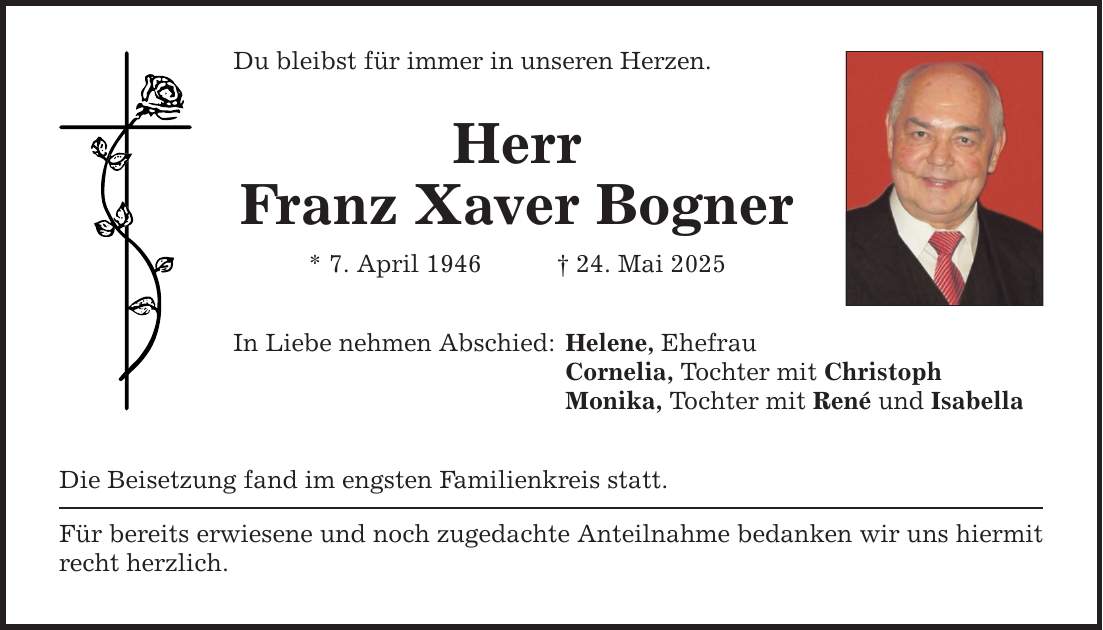 Du bleibst für immer in unseren Herzen. Herr Franz Xaver Bogner * 7. April 1946 _ 24. Mai 2025 In Liebe nehmen Abschied: Die Beisetzung fand im engsten Familienkreis statt. Für bereits erwiesene und noch zugedachte Anteilnahme bedanken wir uns hiermit recht herzlich. Helene, Ehefrau Cornelia, Tochter mit Christoph Monika, Tochter mit René und Isabella
