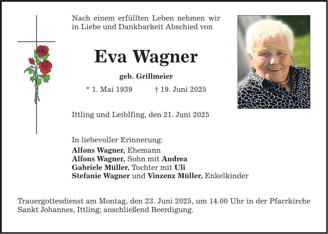 Nach einem erfüllten Leben nehmen wir in Liebe und Dankbarkeit Abschied von Eva Wagner geb. Grillmeier * 1. Mai 1939 _ 19. Juni 2025 Ittling und Leiblfing, den 21. Juni 2025 In liebevoller Erinnerung: Alfons Wagner, Ehemann Alfons Wagner, Sohn mit Andrea Gabriele Müller, Tochter mit Uli Stefanie Wagner und Vinzenz Müller, Enkelkinder Trauergottesdienst am Montag, den 23. Juni 2025, um 14.00 Uhr in der Pfarrkirche Sankt Johannes, Ittling; anschließend Beerdigung.