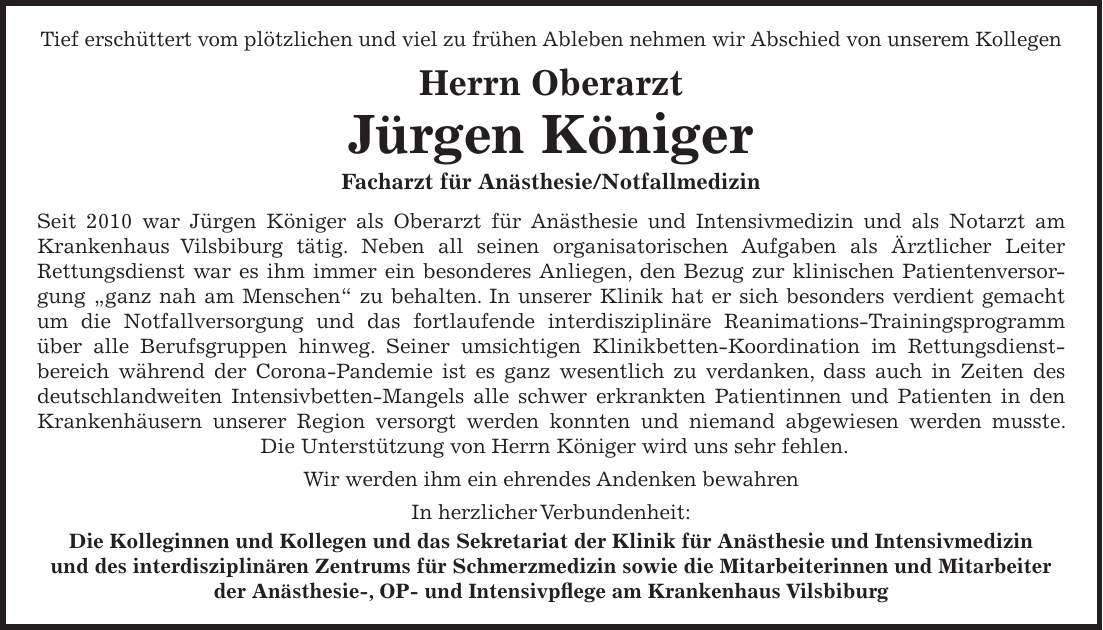 Tief erschüttert vom plötzlichen und viel zu frühen Ableben nehmen wir Abschied von unserem Kollegen Herrn Oberarzt Jürgen Königer Facharzt für Anästhesie/Notfallmedizin Seit 2010 war Jürgen Königer als Oberarzt für Anästhesie und Intensivmedizin und als Notarzt am Krankenhaus Vilsbiburg tätig. Neben all seinen organisatorischen Aufgaben als Ärztlicher Leiter Rettungsdienst war es ihm immer ein besonderes Anliegen, den Bezug zur klinischen Patientenversorgung 'ganz nah am Menschen' zu behalten. In unserer Klinik hat er sich besonders verdient gemacht um die Notfallversorgung und das fortlaufende interdisziplinäre Reanimations-Trainingsprogramm über alle Berufsgruppen hinweg. Seiner umsichtigen Klinikbetten-Koordination im Rettungsdienstbereich während der Corona-Pandemie ist es ganz wesentlich zu verdanken, dass auch in Zeiten des deutschlandweiten Intensivbetten-Mangels alle schwer erkrankten Patientinnen und Patienten in den Krankenhäusern unserer Region versorgt werden konnten und niemand abgewiesen werden musste. Die Unterstützung von Herrn Königer wird uns sehr fehlen. Wir werden ihm ein ehrendes Andenken bewahren In herzlicher Verbundenheit: Die Kolleginnen und Kollegen und das Sekretariat der Klinik für Anästhesie und Intensivmedizin und des interdisziplinären Zentrums für Schmerzmedizin sowie die Mitarbeiterinnen und Mitarbeiter der Anästhesie-, OP- und Intensivpflege am Krankenhaus Vilsbiburg