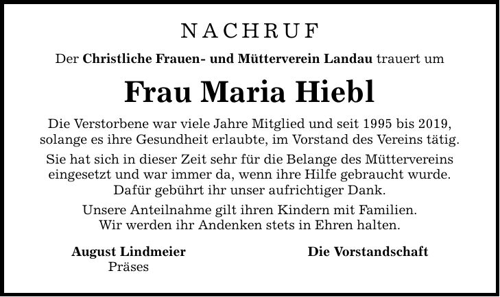NACHRUF Der Christliche Frauen- und Mütterverein Landau trauert um Frau Maria Hiebl Die Verstorbene war viele Jahre Mitglied und seit 1995 bis 2019, solange es ihre Gesundheit erlaubte, im Vorstand des Vereins tätig. Sie hat sich in dieser Zeit sehr für die Belange des Müttervereins eingesetzt und war immer da, wenn ihre Hilfe gebraucht wurde. Dafür gebührt ihr unser aufrichtiger Dank. Unsere Anteilnahme gilt ihren Kindern mit Familien. Wir werden ihr Andenken stets in Ehren halten. August Lindmeier Präses Die Vorstandschaft