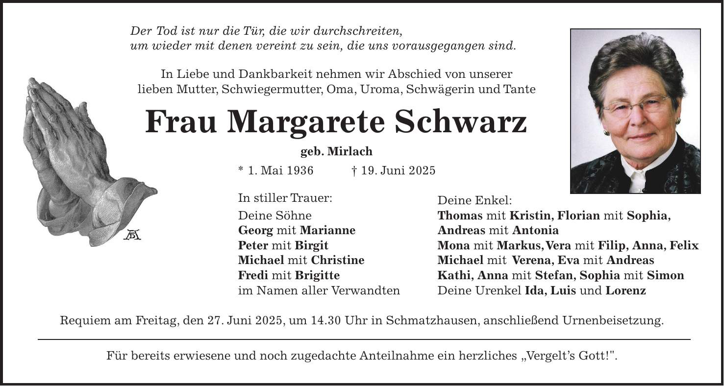 Der Tod ist nur die Tür, die wir durchschreiten, um wieder mit denen vereint zu sein, die uns vorausgegangen sind. In Liebe und Dankbarkeit nehmen wir Abschied von unserer lieben Mutter, Schwiegermutter, Oma, Uroma, Schwägerin und Tante Frau Margarete Schwarz geb. Mirlach * 1. Mai 1936 + 19. Juni 2025 In stiller Trauer: Deine Enkel: Deine Söhne Thomas mit Kristin, Florian mit Sophia, Georg mit Marianne Andreas mit Antonia Peter mit Birgit Mona mit Markus, Vera mit Filip, Anna, Felix Michael mit Christine Michael mit Verena, Eva mit Andreas Fredi mit Brigitte Kathi, Anna mit Stefan, Sophia mit Simon im Namen aller Verwandten Deine Urenkel Ida, Luis und Lorenz Requiem am Freitag, den 27. Juni 2025, um 14.30 Uhr in Schmatzhausen, anschließend Urnenbeisetzung. Für bereits erwiesene und noch zugedachte Anteilnahme ein herzliches 'Vergelt's Gott!'.