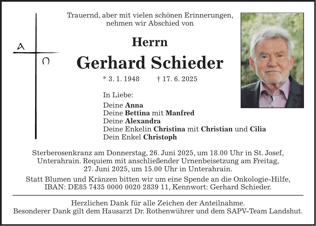 Trauernd, aber mit vielen schönen Erinnerungen, nehmen wir Abschied von Herrn Gerhard Schieder * 3. 1. 1948 + 17. 6. 2025 In Liebe: Deine Anna Deine Bettina mit Manfred Deine Alexandra Deine Enkelin Christina mit Christian und Cilia Dein Enkel Christoph Sterberosenkranz am Donnerstag, 26. Juni 2025, um 18.00 Uhr in St. Josef, Unterahrain. Requiem mit anschließender Urnenbeisetzung am Freitag, 27. Juni 2025, um 15.00 Uhr in Unterahrain. Statt Blumen und Kränzen bitten wir um eine Spende an die Onkologie-Hilfe, IBAN: DE***, Kennwort: Gerhard Schieder. Herzlichen Dank für alle Zeichen der Anteilnahme. Besonderer Dank gilt dem Hausarzt Dr. Rothenwührer und dem SAPV-Team Landshut.