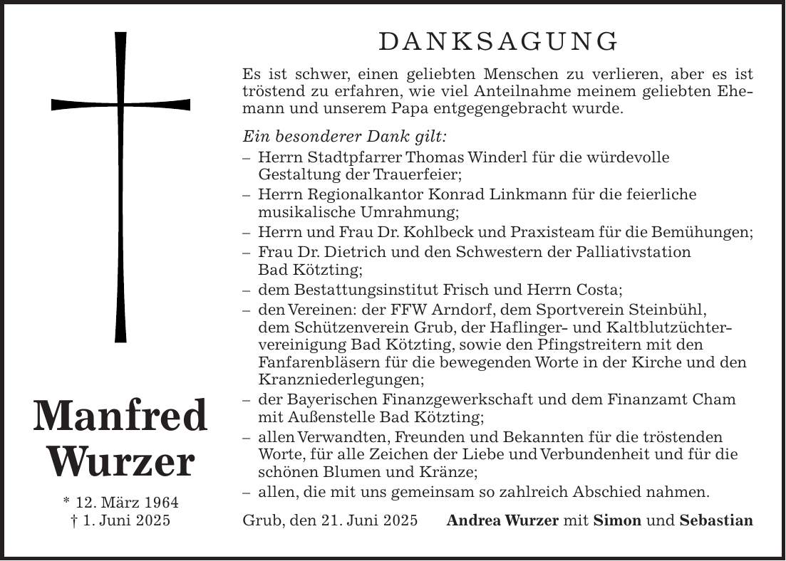 Danksagung Es ist schwer, einen geliebten Menschen zu verlieren, aber es ist tröstend zu erfahren, wie viel Anteilnahme meinem geliebten Ehemann und unserem Papa entgegengebracht wurde. Ein besonderer Dank gilt: - Herrn Stadtpfarrer Thomas Winderl für die würdevolle Gestaltung der Trauerfeier; - Herrn Regionalkantor Konrad Linkmann für die feierliche musikalische Umrahmung; - Herrn und Frau Dr. Kohlbeck und Praxisteam für die Bemühungen; - Frau Dr. Dietrich und den Schwestern der Palliativstation Bad Kötzting; - dem Bestattungsinstitut Frisch und Herrn Costa; - den Vereinen: der FFW Arndorf, dem Sportverein Steinbühl, dem Schützenverein Grub, der Haflinger- und Kaltblutzüchtervereinigung Bad Kötzting, sowie den Pfingstreitern mit den Fanfarenbläsern für die bewegenden Worte in der Kirche und den Kranzniederlegungen; - der Bayerischen Finanzgewerkschaft und dem Finanzamt Cham mit Außenstelle Bad Kötzting; - allen Verwandten, Freunden und Bekannten für die tröstenden Worte, für alle Zeichen der Liebe und Verbundenheit und für die schönen Blumen und Kränze; - allen, die mit uns gemeinsam so zahlreich Abschied nahmen. Grub, den 21. Juni 2025Andrea Wurzer mit Simon und SebastianManfred Wurzer * 12. März 1964 + 1. Juni 2025