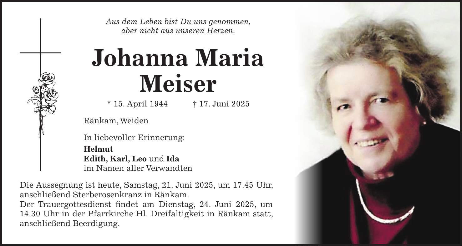 Aus dem Leben bist Du uns genommen, aber nicht aus unseren Herzen. Johanna Maria Meiser * 15. April 1944 + 17. Juni 2025 Ränkam, Weiden In liebevoller Erinnerung: Helmut Edith, Karl, Leo und Ida im Namen aller Verwandten Die Aussegnung ist heute, Samstag, 21. Juni 2025, um 17.45 Uhr, anschließend Sterberosenkranz in Ränkam. Der Trauergottesdienst findet am Dienstag, 24. Juni 2025, um 14.30 Uhr in der Pfarrkirche Hl. Dreifaltigkeit in Ränkam statt, anschließend Beerdigung.