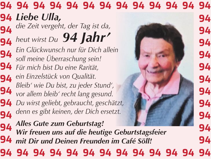 Liebe Ulla, die Zeit vergeht, der Tag ist da, heut wirst Du 94 Jahr' Ein Glückwunsch nur für Dich allein soll meine Überraschung sein! Für mich bist Du eine Rarität, ein Einzelstück von Qualität. Bleib' wie Du bist, zu jeder Stund', vor allem bleib' recht lang gesund. Du wirst geliebt, gebraucht, geschätzt, denn es gibt keinen, der Dich ersetzt. Alles Gute zum Geburtstag! Wir freuen uns auf die heutige Geburtstagsfeier mit Dir und Deinen Freunden im Café Söll!***