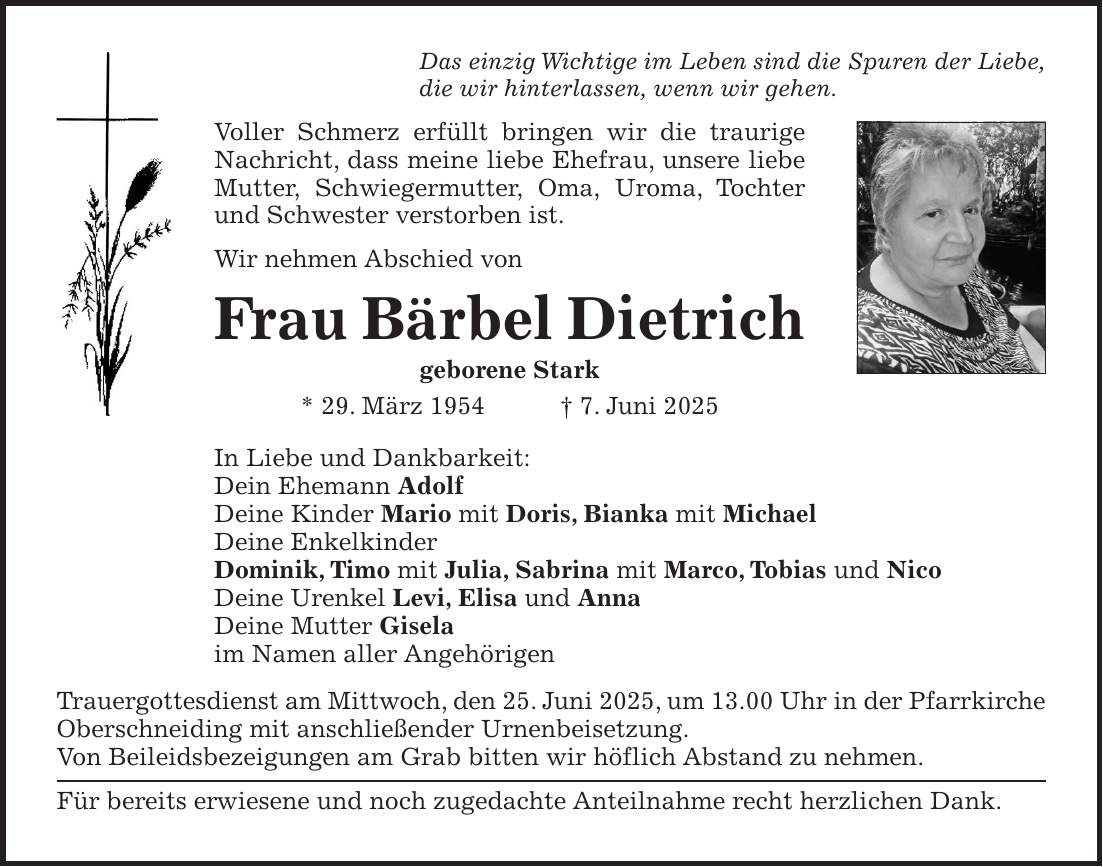 Das einzig Wichtige im Leben sind die Spuren der Liebe, die wir hinterlassen, wenn wir gehen. Voller Schmerz erfüllt bringen wir die traurige Nachricht, dass meine liebe Ehefrau, unsere liebe Mutter, Schwiegermutter, Oma, Uroma, Tochter und Schwester verstorben ist. Wir nehmen Abschied von Frau Bärbel Dietrich geborene Stark * 29. März 1954 + 7. Juni 2025 In Liebe und Dankbarkeit: Dein Ehemann Adolf Deine Kinder Mario mit Doris, Bianka mit Michael Deine Enkelkinder Dominik, Timo mit Julia, Sabrina mit Marco, Tobias und Nico Deine Urenkel Levi, Elisa und Anna Deine Mutter Gisela im Namen aller Angehörigen Trauergottesdienst am Mittwoch, den 25. Juni 2025, um 13.00 Uhr in der Pfarrkirche Oberschneiding mit anschließender Urnenbeisetzung. Von Beileidsbezeigungen am Grab bitten wir höflich Abstand zu nehmen. Für bereits erwiesene und noch zugedachte Anteilnahme recht herzlichen Dank.