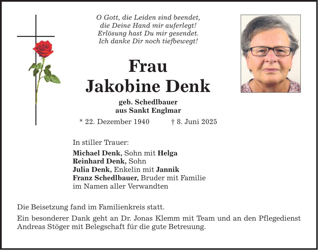 O Gott, die Leiden sind beendet, die Deine Hand mir auferlegt! Erlösung hast Du mir gesendet. Ich danke Dir noch tiefbewegt! Frau Jakobine Denk geb. Schedlbauer aus Sankt Englmar * 22. Dezember 1940 _ 8. Juni 2025 In stiller Trauer: Michael Denk, Sohn mit Helga Reinhard Denk, Sohn Julia Denk, Enkelin mit Jannik Franz Schedlbauer, Bruder mit Familie im Namen aller Verwandten Die Beisetzung fand im Familienkreis statt. Ein besonderer Dank geht an Dr. Jonas Klemm mit Team und an den Pflegedienst Andreas Stöger mit Belegschaft für die gute Betreuung.