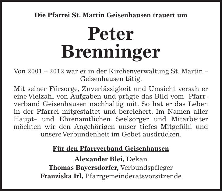 Die Pfarrei St. Martin Geisenhausen trauert um Peter Brenninger Von *** war er in der Kirchenverwaltung St. Martin - Geisenhausen tätig. Mit seiner Fürsorge, Zuverlässigkeit und Umsicht versah er eine Vielzahl von Aufgaben und prägte das Bild vom Pfarrverband Geisenhausen nachhaltig mit. So hat er das Leben in der Pfarrei mitgestaltet und bereichert. Im Namen aller Haupt- und Ehrenamtlichen Seelsorger und Mitarbeiter möchten wir den Angehörigen unser tiefes Mitgefühl und unsere Verbundenheit im Gebet ausdrücken. Für den Pfarrverband Geisenhausen Alexander Blei, Dekan Thomas Bayersdorfer, Verbundspfleger Franziska Irl, Pfarrgemeinderatsvorsitzende