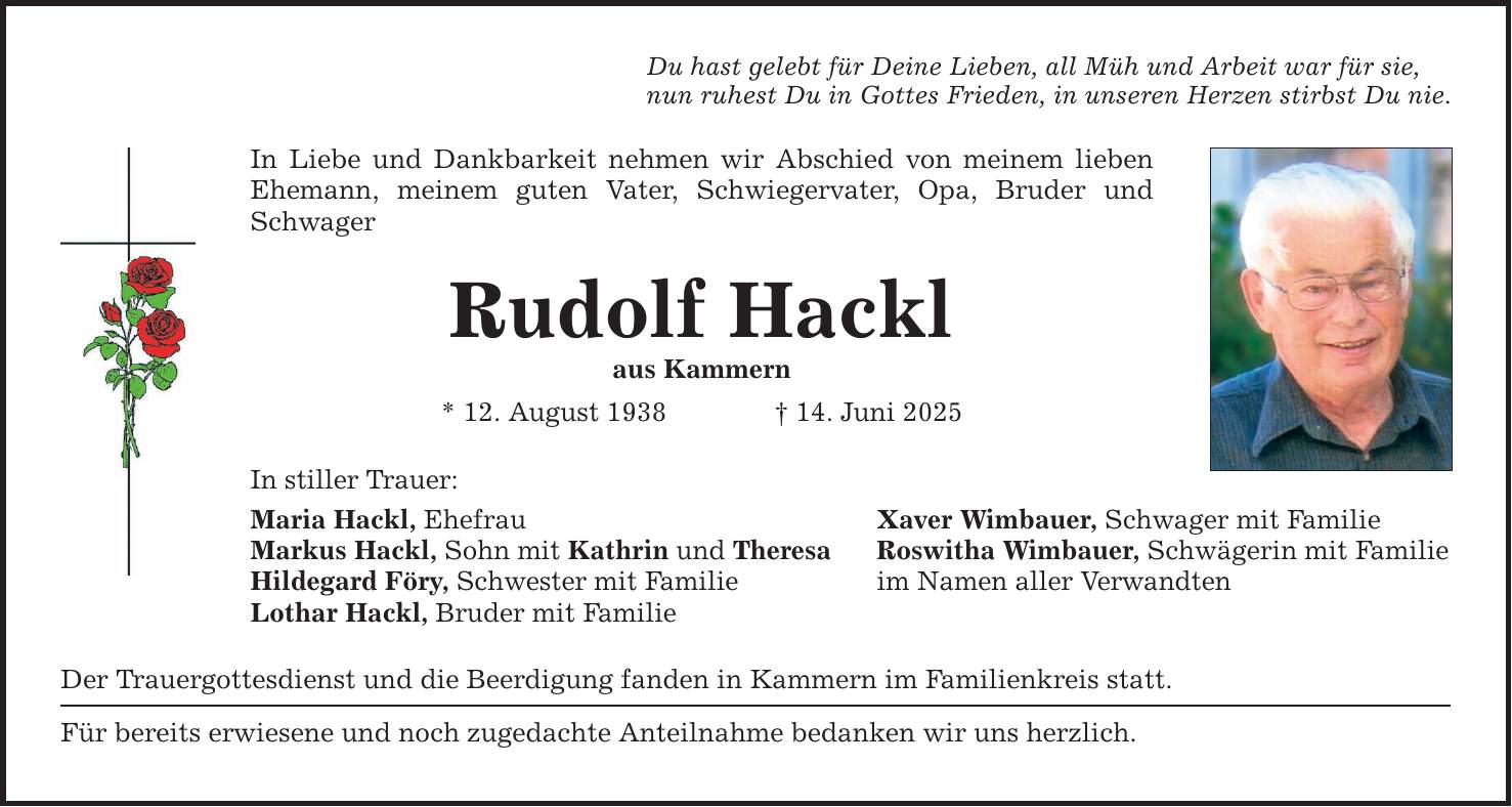 Du hast gelebt für Deine Lieben, all Müh und Arbeit war für sie, nun ruhest Du in Gottes Frieden, in unseren Herzen stirbst Du nie. In Liebe und Dankbarkeit nehmen wir Abschied von meinem lieben Ehemann, meinem guten Vater, Schwiegervater, Opa, Bruder und Schwager Rudolf Hackl aus Kammern * 12. August 1938 _ 14. Juni 2025 In stiller Trauer: Maria Hackl, Ehefrau Xaver Wimbauer, Schwager mit Familie Markus Hackl, Sohn mit Kathrin und Theresa Roswitha Wimbauer, Schwägerin mit Familie Hildegard Föry, Schwester mit Familie im Namen aller Verwandten Lothar Hackl, Bruder mit Familie Der Trauergottesdienst und die Beerdigung fanden in Kammern im Familienkreis statt. Für bereits erwiesene und noch zugedachte Anteilnahme bedanken wir uns herzlich.