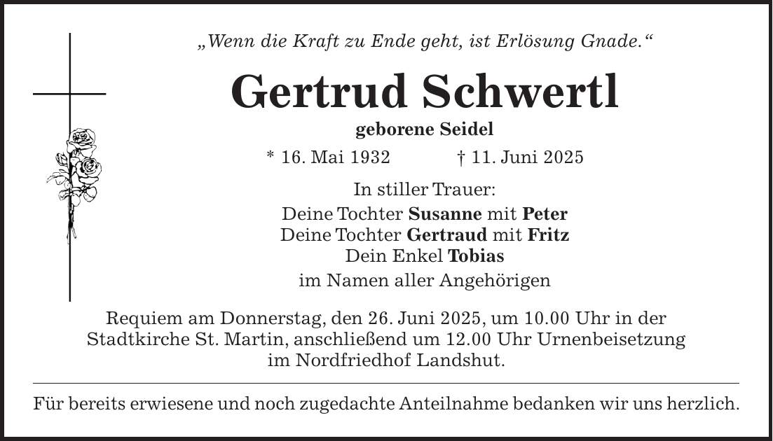 'Wenn die Kraft zu Ende geht, ist Erlösung Gnade.' Gertrud Schwertl geborene Seidel * 16. Mai 1932 + 11. Juni 2025 In stiller Trauer: Deine Tochter Susanne mit Peter Deine Tochter Gertraud mit Fritz Dein Enkel Tobias im Namen aller Angehörigen Requiem am Donnerstag, den 26. Juni 2025, um 10.00 Uhr in der Stadtkirche St. Martin, anschließend um 12.00 Uhr Urnenbeisetzung im Nordfriedhof Landshut. Für bereits erwiesene und noch zugedachte Anteilnahme bedanken wir uns herzlich.