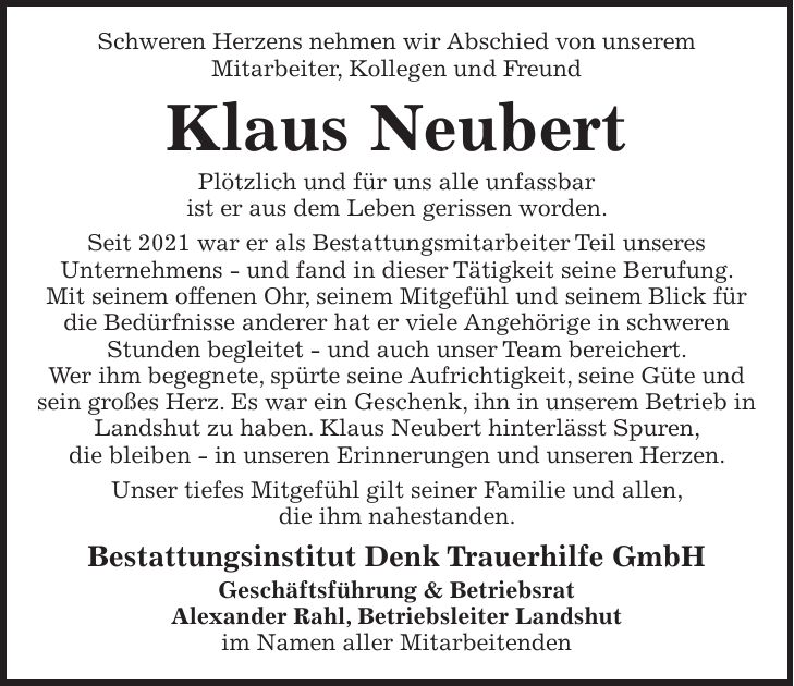 Schweren Herzens nehmen wir Abschied von unserem Mitarbeiter, Kollegen und Freund Klaus Neubert Plötzlich und für uns alle unfassbar ist er aus dem Leben gerissen worden. Seit 2021 war er als Bestattungsmitarbeiter Teil unseres Unternehmens - und fand in dieser Tätigkeit seine Berufung. Mit seinem offenen Ohr, seinem Mitgefühl und seinem Blick für die Bedürfnisse anderer hat er viele Angehörige in schweren Stunden begleitet - und auch unser Team bereichert. Wer ihm begegnete, spürte seine Aufrichtigkeit, seine Güte und sein großes Herz. Es war ein Geschenk, ihn in unserem Betrieb in Landshut zu haben. Klaus Neubert hinterlässt Spuren, die bleiben - in unseren Erinnerungen und unseren Herzen. Unser tiefes Mitgefühl gilt seiner Familie und allen, die ihm nahestanden. Bestattungsinstitut Denk Trauerhilfe GmbH Geschäftsführung & Betriebsrat Alexander Rahl, Betriebsleiter Landshut im Namen aller Mitarbeitenden