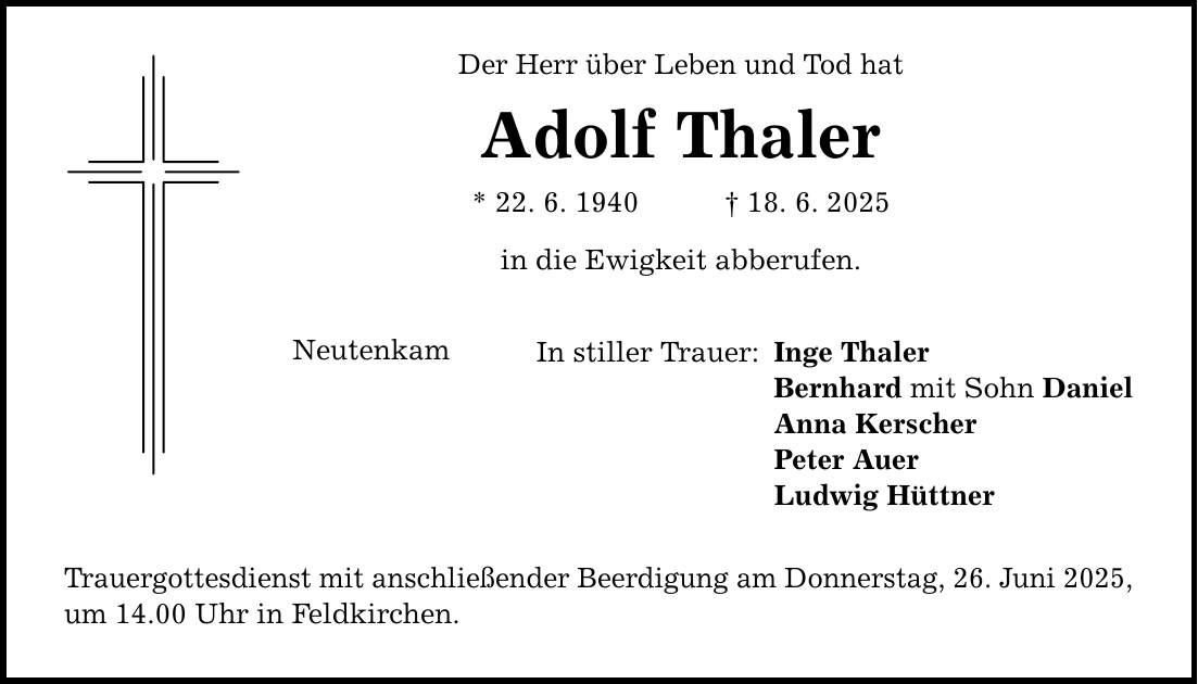 Neutenkam Der Herr über Leben und Tod hat Adolf Thaler * 22. 6. 1940 _ 18. 6. 2025 in die Ewigkeit abberufen. In stiller Trauer: Trauergottesdienst mit anschließender Beerdigung am Donnerstag, 26. Juni 2025, um 14.00 Uhr in Feldkirchen. Inge Thaler Bernhard mit Sohn Daniel Anna Kerscher Peter Auer Ludwig Hüttner