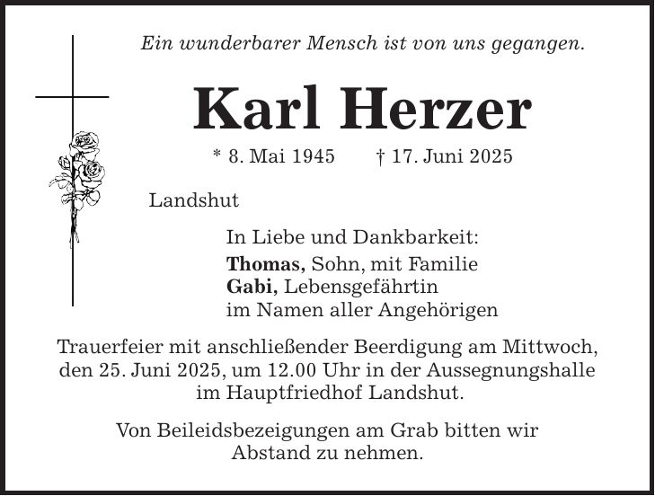 Ein wunderbarer Mensch ist von uns gegangen. Karl Herzer * 8. Mai 1945 + 17. Juni 2025 Landshut In Liebe und Dankbarkeit: Thomas, Sohn, mit Familie Gabi, Lebensgefährtin im Namen aller Angehörigen Trauerfeier mit anschließender Beerdigung am Mittwoch, den 25. Juni 2025, um 12.00 Uhr in der Aussegnungshalle im Hauptfriedhof Landshut. Von Beileidsbezeigungen am Grab bitten wir Abstand zu nehmen. 