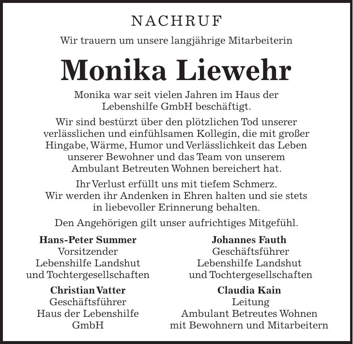 Nachruf Wir trauern um unsere langjährige Mitarbeiterin Monika Liewehr Monika war seit vielen Jahren im Haus der Lebenshilfe GmbH beschäftigt. Wir sind bestürzt über den plötzlichen Tod unserer verlässlichen und einfühlsamen Kollegin, die mit großer Hingabe, Wärme, Humor und Verlässlichkeit das Leben unserer Bewohner und das Team von unserem Ambulant Betreuten Wohnen bereichert hat. Ihr Verlust erfüllt uns mit tiefem Schmerz. Wir werden ihr Andenken in Ehren halten und sie stets in liebevoller Erinnerung behalten. Den Angehörigen gilt unser aufrichtiges Mitgefühl. Hans-Peter Summer Johannes Fauth Vorsitzender Geschäftsführer Lebenshilfe Landshut Lebenshilfe Landshut und Tochtergesellschaften und Tochtergesellschaften Christian Vatter Claudia Kain Geschäftsführer Leitung Haus der Lebenshilfe Ambulant Betreutes Wohnen GmbH mit Bewohnern und Mitarbeitern