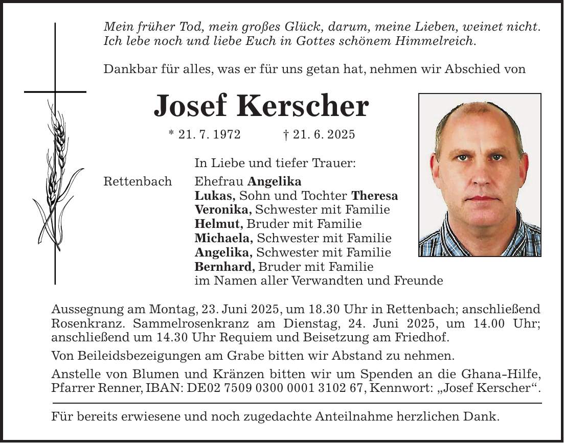 Mein früher Tod, mein großes Glück, darum, meine Lieben, weinet nicht. Ich lebe noch und liebe Euch in Gottes schönem Himmelreich. Dankbar für alles, was er für uns getan hat, nehmen wir Abschied von Josef Kerscher * 21. 7. 1972 + 21. 6. 2025 In Liebe und tiefer Trauer: Rettenbach Ehefrau Angelika Lukas, Sohn und Tochter Theresa Veronika, Schwester mit Familie Helmut, Bruder mit Familie Michaela, Schwester mit Familie Angelika, Schwester mit Familie Bernhard, Bruder mit Familie im Namen aller Verwandten und Freunde Aussegnung am Montag, 23. Juni 2025, um 18.30 Uhr in Rettenbach; anschließend Rosenkranz. Sammelrosenkranz am Dienstag, 24. Juni 2025, um 14.00 Uhr; anschließend um 14.30 Uhr Requiem und Beisetzung am Friedhof. Von Beileidsbezeigungen am Grabe bitten wir Abstand zu nehmen. Anstelle von Blumen und Kränzen bitten wir um Spenden an die Ghana-Hilfe, Pfarrer Renner, IBAN: DE***, Kennwort: 'Josef Kerscher'. Für bereits erwiesene und noch zugedachte Anteilnahme herzlichen Dank.