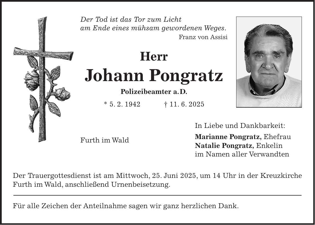 Der Tod ist das Tor zum Licht am Ende eines mühsam gewordenen Weges. Franz von Assisi Herr Johann Pongratz Polizeibeamter a. D. * 5. 2. 1942 + 11. 6. 2025 In Liebe und Dankbarkeit: Marianne Pongratz, Ehefrau Natalie Pongratz, Enkelin im Namen aller Verwandten Der Trauergottesdienst ist am Mittwoch, 25. Juni 2025, um 14 Uhr in der Kreuzkirche Furth im Wald, anschließend Urnenbeisetzung. Für alle Zeichen der Anteilnahme sagen wir ganz herzlichen Dank.Furth im Wald