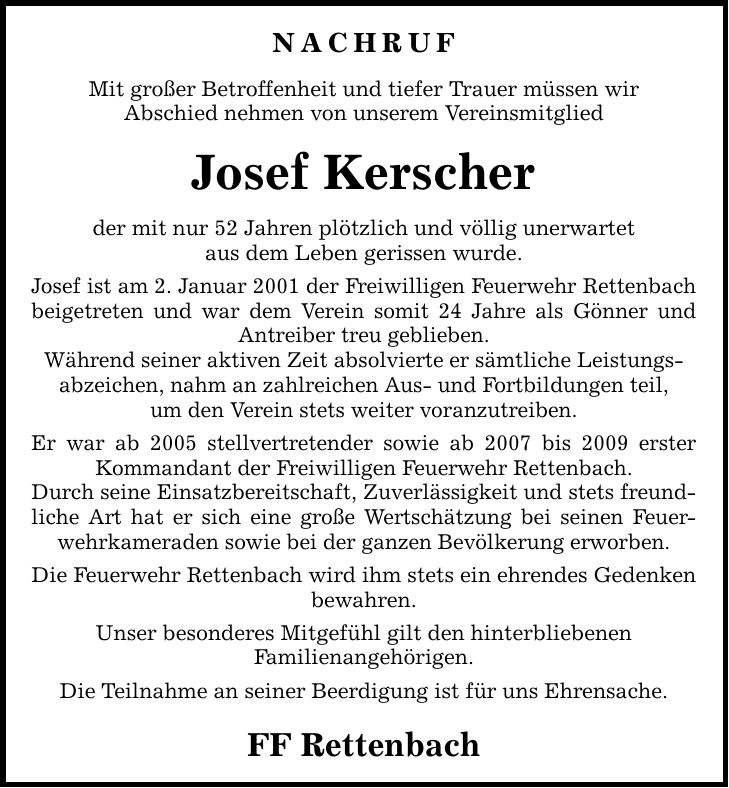 Nachruf Mit großer Betroffenheit und tiefer Trauer müssen wir Abschied nehmen von unserem Vereinsmitglied Josef Kerscher der mit nur 52 Jahren plötzlich und völlig unerwartet aus dem Leben gerissen wurde. Josef ist am 2. Januar 2001 der Freiwilligen Feuerwehr Rettenbach beigetreten und war dem Verein somit 24 Jahre als Gönner und Antreiber treu geblieben. Während seiner aktiven Zeit absolvierte er sämtliche Leistungs- abzeichen, nahm an zahlreichen Aus- und Fortbildungen teil, um den Verein stets weiter voranzutreiben. Er war ab 2005 stellvertretender sowie ab 2007 bis 2009 erster Kommandant der Freiwilligen Feuerwehr Rettenbach. Durch seine Einsatzbereitschaft, Zuverlässigkeit und stets freundliche Art hat er sich eine große Wertschätzung bei seinen Feuerwehrkameraden sowie bei der ganzen Bevölkerung erworben. Die Feuerwehr Rettenbach wird ihm stets ein ehrendes Gedenken bewahren. Unser besonderes Mitgefühl gilt den hinterbliebenen Familienangehörigen. Die Teilnahme an seiner Beerdigung ist für uns Ehrensache. FF Rettenbach