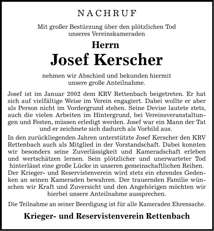NACHRUF Mit großer Bestürzung über den plötzlichen Tod unseres Vereinskameraden Herrn Josef Kerscher nehmen wir Abschied und bekunden hiermit unsere große Anteilnahme. Josef ist im Januar 2002 dem KRV Rettenbach beigetreten. Er hat sich auf vielfältige Weise im Verein engagiert. Dabei wollte er aber als Person nicht im Vordergrund stehen. Seine Devise lautete stets, auch die vielen Arbeiten im Hintergrund, bei Vereinsveranstaltungen und Festen, müssen erledigt werden. Josef war ein Mann der Tat und er zeichnete sich dadurch als Vorbild aus. In den zurückliegenden Jahren unterstützte Josef Kerscher den KRV Rettenbach auch als Mitglied in der Vorstandschaft. Dabei konnten wir besonders seine Zuverlässigkeit und Kameradschaft erleben und wertschätzen lernen. Sein plötzlicher und unerwarteter Tod hinterlässt eine große Lücke in unseren gemeinschaftlichen Reihen. Der Krieger- und Reservistenverein wird stets ein ehrendes Gedenken an seinen Kameraden bewahren. Der trauernden Familie wünschen wir Kraft und Zuversicht und den Angehörigen möchten wir hierbei unsere Anteilnahme aussprechen. Die Teilnahme an seiner Beerdigung ist für alle Kameraden Ehrensache. Krieger- und Reservistenverein Rettenbach