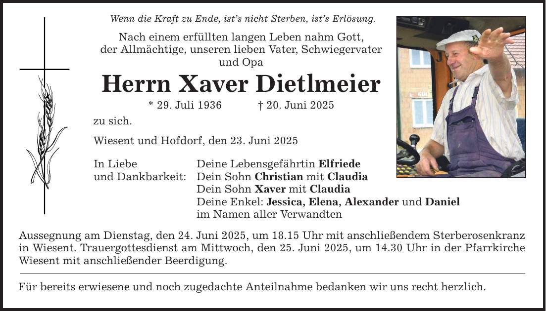 Wenn die Kraft zu Ende, ist's nicht Sterben, ist's Erlösung. Nach einem erfüllten langen Leben nahm Gott, der Allmächtige, unseren lieben Vater, Schwiegervater und Opa Herrn Xaver Dietlmeier * 29. Juli 1936 _ 20. Juni 2025 zu sich. Wiesent und Hofdorf, den 23. Juni 2025 In Liebe und Dankbarkeit: Deine Lebensgefährtin Elfriede Dein Sohn Christian mit Claudia Dein Sohn Xaver mit Claudia Deine Enkel: Jessica, Elena, Alexander und Daniel im Namen aller Verwandten Aussegnung am Dienstag, den 24. Juni 2025, um 18.15 Uhr mit anschließendem Sterberosenkranz in Wiesent. Trauergottesdienst am Mittwoch, den 25. Juni 2025, um 14.30 Uhr in der Pfarrkirche Wiesent mit anschließender Beerdigung. Für bereits erwiesene und noch zugedachte Anteilnahme bedanken wir uns recht herzlich.