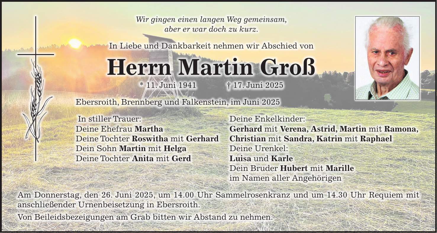 Wir gingen einen langen Weg gemeinsam, aber er war doch zu kurz. In Liebe und Dankbarkeit nehmen wir Abschied von Herrn Martin Groß * 11. Juni 1941 + 17. Juni 2025 Ebersroith, Brennberg und Falkenstein, im Juni 2025 In stiller Trauer: Deine Enkelkinder: Deine Ehefrau Martha Gerhard mit Verena, Astrid, Martin mit Ramona, Deine Tochter Roswitha mit Gerhard Christian mit Sandra, Katrin mit Raphael Dein Sohn Martin mit Helga Deine Urenkel: Deine Tochter Anita mit Gerd Luisa und Karle Dein Bruder Hubert mit Marille im Namen aller Angehörigen Am Donnerstag, den 26. Juni 2025, um 14.00 Uhr Sammelrosenkranz und um 14.30 Uhr Requiem mit anschließender Urnenbeisetzung in Ebersroith. Von Beileidsbezeigungen am Grab bitten wir Abstand zu nehmen.