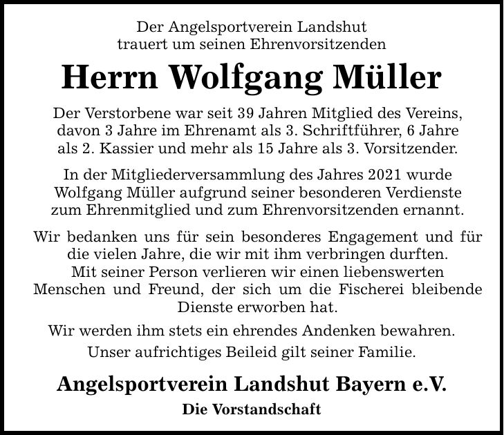 Der Angelsportverein Landshut trauert um seinen Ehrenvorsitzenden Herrn Wolfgang Müller Der Verstorbene war seit 39 Jahren Mitglied des Vereins, davon 3 Jahre im Ehrenamt als 3. Schriftführer, 6 Jahre als 2. Kassier und mehr als 15 Jahre als 3. Vorsitzender. In der Mitgliederversammlung des Jahres 2021 wurde Wolfgang Müller aufgrund seiner besonderen Verdienste zum Ehrenmitglied und zum Ehrenvorsitzenden ernannt. Wir bedanken uns für sein besonderes Engagement und für die vielen Jahre, die wir mit ihm verbringen durften. Mit seiner Person verlieren wir einen liebenswerten Menschen und Freund, der sich um die Fischerei bleibende Dienste erworben hat. Wir werden ihm stets ein ehrendes Andenken bewahren. Unser aufrichtiges Beileid gilt seiner Familie. Angelsportverein Landshut Bayern e.V. Die Vorstandschaft