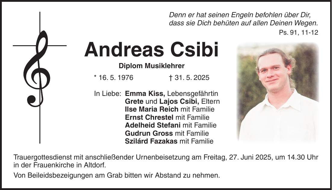 Denn er hat seinen Engeln befohlen über Dir, dass sie Dich behüten auf allen Deinen Wegen. Ps. 91, 11-12 Andreas Csibi Diplom Musiklehrer * 16. 5. 1976 + 31. 5. 2025 In Liebe: Emma Kiss, Lebensgefährtin Grete und Lajos Csibi, Eltern Ilse Maria Reich mit Familie Ernst Chrestel mit Familie Adelheid Stefani mit Familie Gudrun Gross mit Familie Szilárd Fazakas mit Familie Trauergottesdienst mit anschließender Urnenbeisetzung am Freitag, 27. Juni 2025, um 14.30 Uhr in der Frauenkirche in Altdorf. Von Beileidsbezeigungen am Grab bitten wir Abstand zu nehmen.