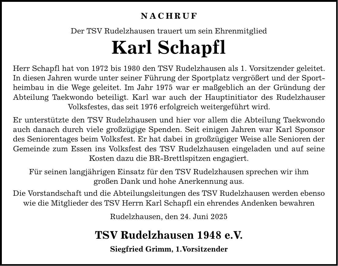 NACHRUF Der TSV Rudelzhausen trauert um sein Ehrenmitglied Karl Schapfl Herr Schapfl hat von 1972 bis 1980 den TSV Rudelzhausen als 1. Vorsitzender geleitet. In diesen Jahren wurde unter seiner Führung der Sportplatz vergrößert und der Sportheimbau in die Wege geleitet. Im Jahr 1975 war er maßgeblich an der Gründung der Abteilung Taekwondo beteiligt. Karl war auch der Hauptinitiator des Rudelzhauser Volksfestes, das seit 1976 erfolgreich weitergeführt wird. Er unterstützte den TSV Rudelzhausen und hier vor allem die Abteilung Taekwondo auch danach durch viele großzügige Spenden. Seit einigen Jahren war Karl Sponsor des Seniorentages beim Volksfest. Er hat dabei in großzügiger Weise alle Senioren der Gemeinde zum Essen ins Volksfest des TSV Rudelzhausen eingeladen und auf seine Kosten dazu die BR-Brettlspitzen engagiert. Für seinen langjährigen Einsatz für den TSV Rudelzhausen sprechen wir ihm großen Dank und hohe Anerkennung aus. Die Vorstandschaft und die Abteilungsleitungen des TSV Rudelzhausen werden ebenso wie die Mitglieder des TSV Herrn Karl Schapfl ein ehrendes Andenken bewahren Rudelzhausen, den 24. Juni 2025 TSV Rudelzhausen 1948 e.V. Siegfried Grimm, 1.Vorsitzender