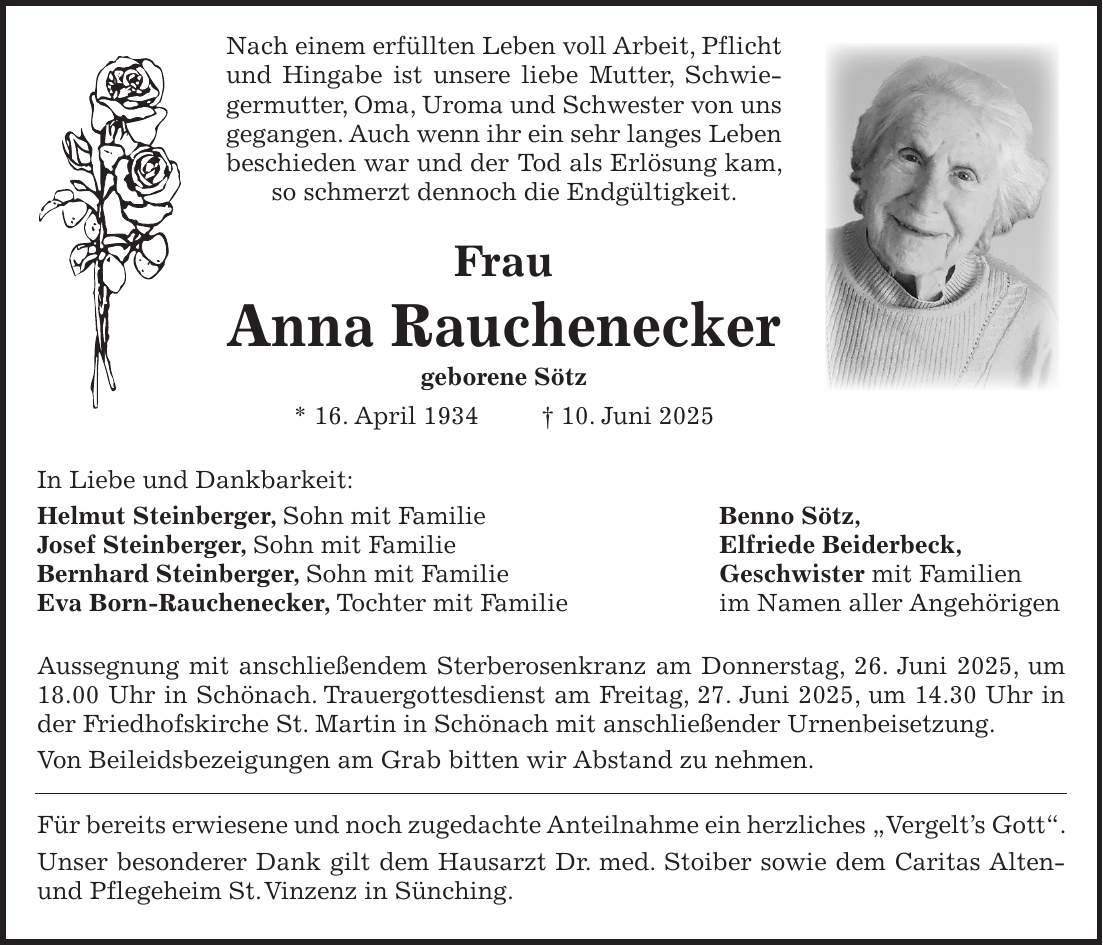  Nach einem erfüllten Leben voll Arbeit, Pflicht und Hingabe ist unsere liebe Mutter, Schwiegermutter, Oma, Uroma und Schwester von uns gegangen. Auch wenn ihr ein sehr langes Leben beschieden war und der Tod als Erlösung kam, so schmerzt dennoch die Endgültigkeit. Frau Anna Rauchenecker geborene Sötz * 16. April 1934 + 10. Juni 2025 In Liebe und Dankbarkeit: Helmut Steinberger, Sohn mit Familie Benno Sötz, Josef Steinberger, Sohn mit Familie Elfriede Beiderbeck, Bernhard Steinberger, Sohn mit Familie Geschwister mit Familien Eva Born-Rauchenecker, Tochter mit Familie im Namen aller Angehörigen Aussegnung mit anschließendem Sterberosenkranz am Donnerstag, 26. Juni 2025, um 18.00 Uhr in Schönach. Trauergottesdienst am Freitag, 27. Juni 2025, um 14.30 Uhr in der Friedhofskirche St. Martin in Schönach mit anschließender Urnenbeisetzung. Von Beileidsbezeigungen am Grab bitten wir Abstand zu nehmen. Für bereits erwiesene und noch zugedachte Anteilnahme ein herzliches 'Vergelt's Gott'. Unser besonderer Dank gilt dem Hausarzt Dr. med. Stoiber sowie dem Caritas Alten- und Pflegeheim St. Vinzenz in Sünching.