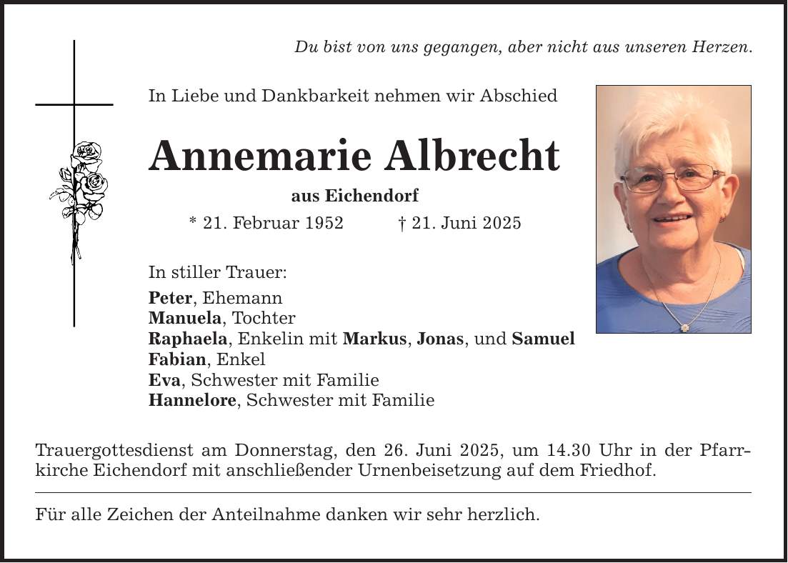 Du bist von uns gegangen, aber nicht aus unseren Herzen. In Liebe und Dankbarkeit nehmen wir Abschied Annemarie Albrecht aus Eichendorf * 21. Februar 1952 _ 21. Juni 2025 In stiller Trauer: Peter, Ehemann Manuela, Tochter Raphaela, Enkelin mit Markus, Jonas, und Samuel Fabian, Enkel Eva, Schwester mit Familie Hannelore, Schwester mit Familie Trauergottesdienst am Donnerstag, den 26. Juni 2025, um 14.30 Uhr in der Pfarr­kirche Eichendorf mit anschließender Urnenbeisetzung auf dem Friedhof. Für alle Zeichen der Anteilnahme danken wir sehr herzlich.